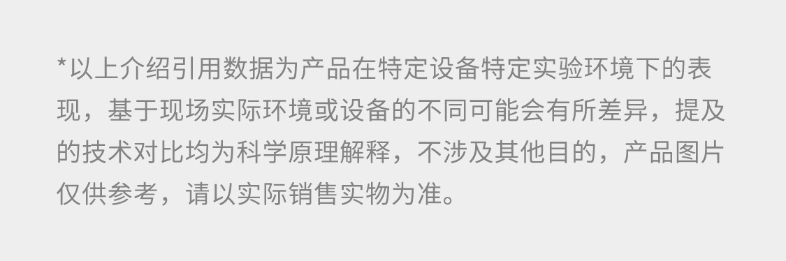 ＊ 以上介绍所引用数据为产品在特定设备特定实验环境下的表现，基于现场实际环境或设备的不同可能会有所差异，提及的技术对比均为科学原理解释，不涉及其他目的。产品图片仅供参考，请以实际销售实物为准。